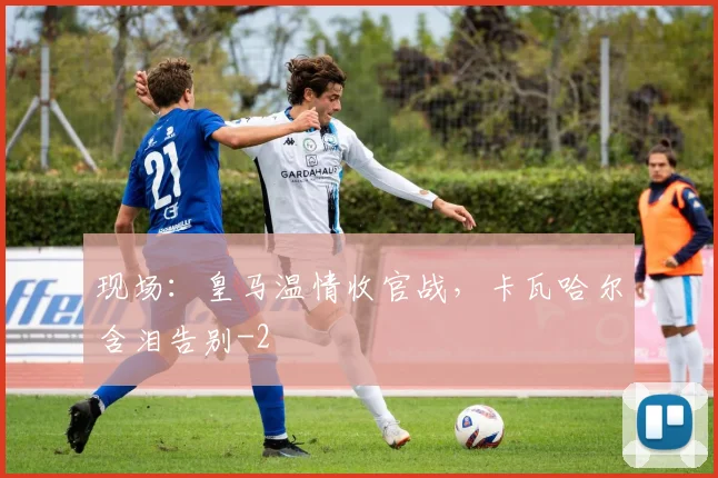 现场：皇马温情收官战，卡瓦哈尔含泪告别