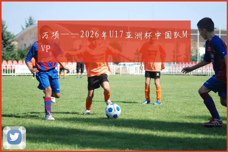 万项——2026年U17亚洲杯中国队MVP