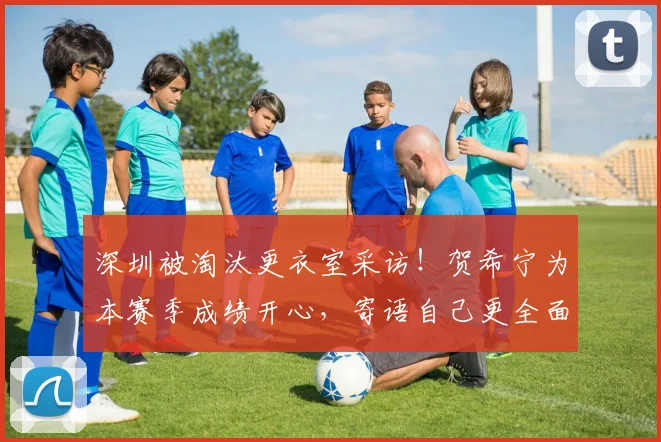 深圳被淘汰更衣室采访！贺希宁为本赛季成绩开心，寄语自己更全面
