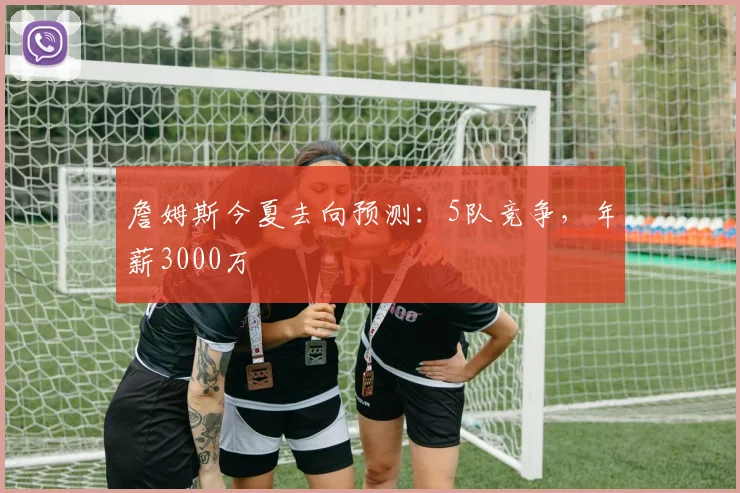 詹姆斯今夏去向预测：5队竞争，年薪3000万